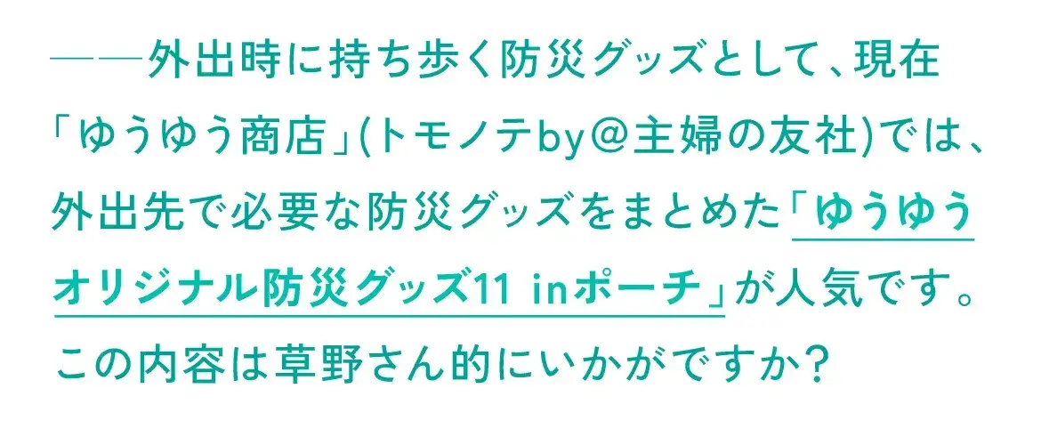 現在「ゆうゆう商店」(トモノテby＠主婦の友社)では、外出先で必要な防災グッズをまとめた「ゆうゆうオリジナル防災グッズ11 inポーチ」が人気です。この内容は草野さん的にいかがですか？