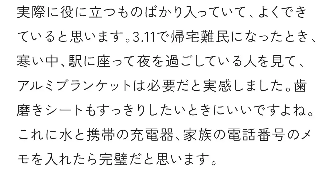 実際に役に立つものばかり入っていて、よくできていると思います。3.11で帰宅難民になったとき、寒い中、駅に座って夜を過ごしている人を見て、アルミブランケットは必要だと実感しました。歯磨きシートもすっきりしたいときにいいですよね。これに水と携帯の充電器、家族の電話番号のメモを入れたら完璧だと思います。