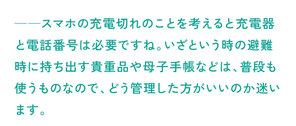 充電切れのことを考えると電話番号は必要ですね。いざという時の避難時に持ち出す貴重品や母子手帳などは、普段も使うものなので、どう管理した方がいいのか迷います。