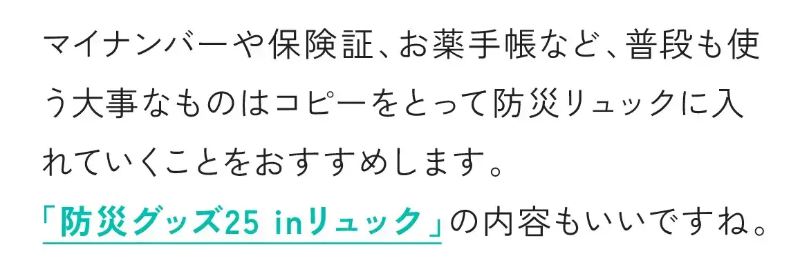 マイナンバーや保険証、お薬手帳など、普段も使う大事なものはコピーをとって防災リュックに入れていくことをおすすめします。「防災グッズ25 inリュック」の内容もいいですね。