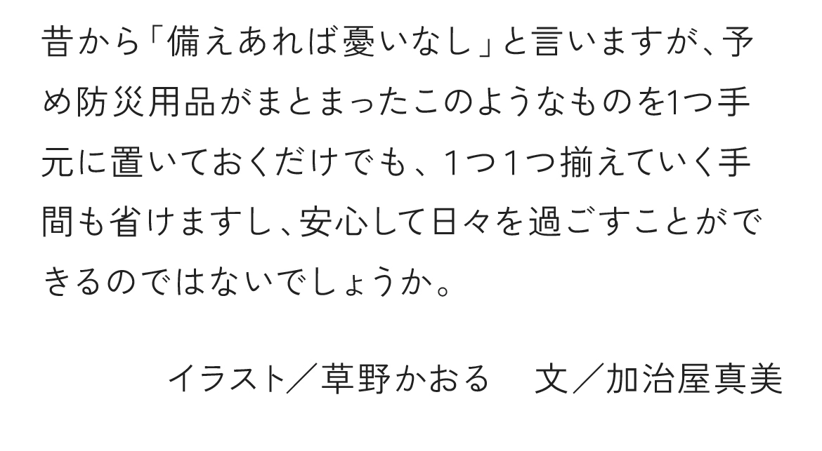 昔から「備えあれば憂いなし」と言いますが、予め防災用品がまとまったこのようなものを1つ手元に置いておくだけでも、１つ１つ揃えていく手間も省けますし、安心して日々を過ごすことができるのではないでしょうか。